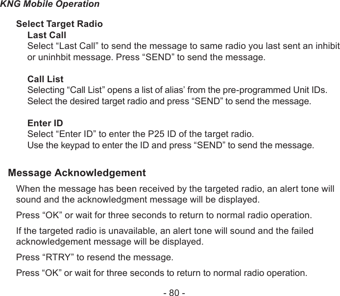 - 80 -KNG Mobile OperationSelect Target RadioLast CallSelect “Last Call” to send the message to same radio you last sent an inhibit or uninhbit message. Press “SEND” to send the message.Call ListSelecting “Call List” opens a list of alias’ from the pre-programmed Unit IDs. Select the desired target radio and press “SEND” to send the message.Enter IDSelect “Enter ID” to enter the P25 ID of the target radio.Use the keypad to enter the ID and press “SEND” to send the message.Message AcknowledgementWhen the message has been received by the targeted radio, an alert tone will sound and the acknowledgment message will be displayed.Press “OK” or wait for three seconds to return to normal radio operation.If the targeted radio is unavailable, an alert tone will sound and the failed acknowledgement message will be displayed.Press “RTRY” to resend the message. Press “OK” or wait for three seconds to return to normal radio operation.