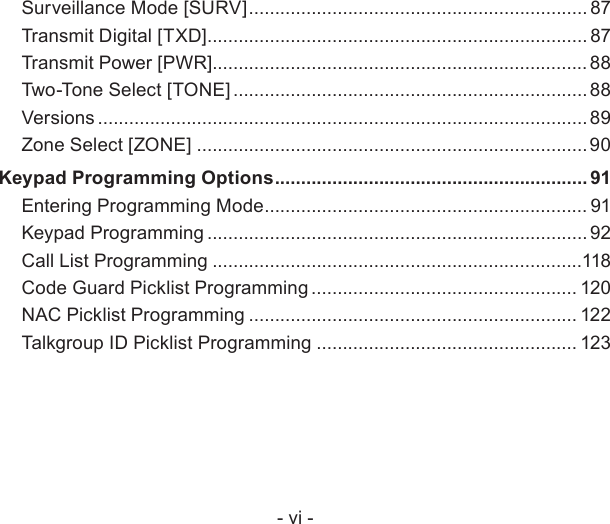 - vi -Surveillance Mode [SURV] ................................................................. 87Transmit Digital [TXD] ......................................................................... 87Transmit Power [PWR]........................................................................ 88Two-Tone Select [TONE] .................................................................... 88Versions .............................................................................................. 89Zone Select [ZONE] ...........................................................................90Keypad Programming Options ............................................................ 91Entering Programming Mode .............................................................. 91Keypad Programming ......................................................................... 92Call List Programming .......................................................................118Code Guard Picklist Programming ................................................... 120NAC Picklist Programming ............................................................... 122Talkgroup ID Picklist Programming .................................................. 123