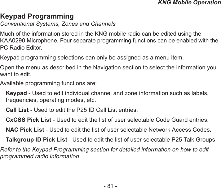 - 81 -KNG Mobile OperationKeypad ProgrammingConventional Systems, Zones and ChannelsMuch of the information stored in the KNG mobile radio can be edited using the KAA0290 Microphone. Four separate programming functions can be enabled with the PC Radio Editor.Keypad programming selections can only be assigned as a menu item.Open the menu as described in the Navigation section to select the information you want to edit.Available programming functions are:Keypad - Used to edit individual channel and zone information such as labels, frequencies, operating modes, etc. Call List - Used to edit the P25 ID Call List entries.CxCSS Pick List - Used to edit the list of user selectable Code Guard entries.NAC Pick List - Used to edit the list of user selectable Network Access Codes.Talkgroup ID Pick List - Used to edit the list of user selectable P25 Talk GroupsRefer to the Keypad Programming section for detailed information on how to edit programmed radio information.