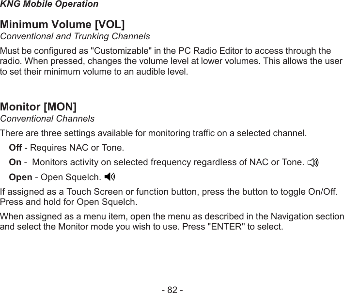 - 82 -KNG Mobile OperationMinimum Volume [VOL]Conventional and Trunking ChannelsMust be congured as &quot;Customizable&quot; in the PC Radio Editor to access through the radio. When pressed, changes the volume level at lower volumes. This allows the user to set their minimum volume to an audible level.Monitor [MON]Conventional ChannelsThere are three settings available for monitoring trac on a selected channel.O - Requires NAC or Tone. On -  Monitors activity on selected frequency regardless of NAC or Tone. Open - Open Squelch. If assigned as a Touch Screen or function button, press the button to toggle On/O. Press and hold for Open Squelch.When assigned as a menu item, open the menu as described in the Navigation section and select the Monitor mode you wish to use. Press &quot;ENTER&quot; to select.