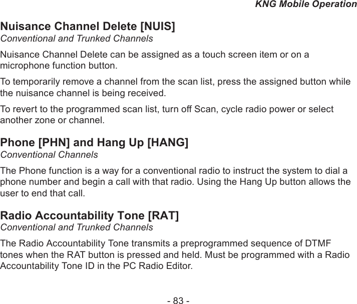 - 83 -KNG Mobile OperationNuisance Channel Delete [NUIS]Conventional and Trunked Channels Nuisance Channel Delete can be assigned as a touch screen item or on a microphone function button.To temporarily remove a channel from the scan list, press the assigned button while the nuisance channel is being received.To revert to the programmed scan list, turn o Scan, cycle radio power or select another zone or channel.Phone [PHN] and Hang Up [HANG]Conventional ChannelsThe Phone function is a way for a conventional radio to instruct the system to dial a phone number and begin a call with that radio. Using the Hang Up button allows the user to end that call.Radio Accountability Tone [RAT]Conventional and Trunked ChannelsThe Radio Accountability Tone transmits a preprogrammed sequence of DTMF tones when the RAT button is pressed and held. Must be programmed with a Radio Accountability Tone ID in the PC Radio Editor.