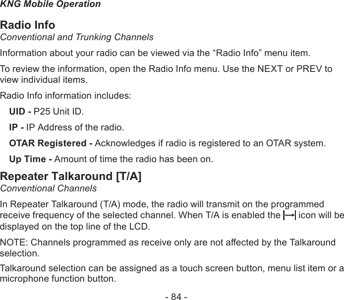 - 84 -KNG Mobile OperationRadio InfoConventional and Trunking ChannelsInformation about your radio can be viewed via the “Radio Info” menu item.To review the information, open the Radio Info menu. Use the NEXT or PREV to view individual items.Radio Info information includes:UID - P25 Unit ID.IP - IP Address of the radio.OTAR Registered - Acknowledges if radio is registered to an OTAR system.Up Time - Amount of time the radio has been on.Repeater Talkaround [T/A]Conventional ChannelsIn Repeater Talkaround (T/A) mode, the radio will transmit on the programmed receive frequency of the selected channel. When T/A is enabled the   icon will be displayed on the top line of the LCD. NOTE: Channels programmed as receive only are not aected by the Talkaround selection.Talkaround selection can be assigned as a touch screen button, menu list item or a microphone function button.