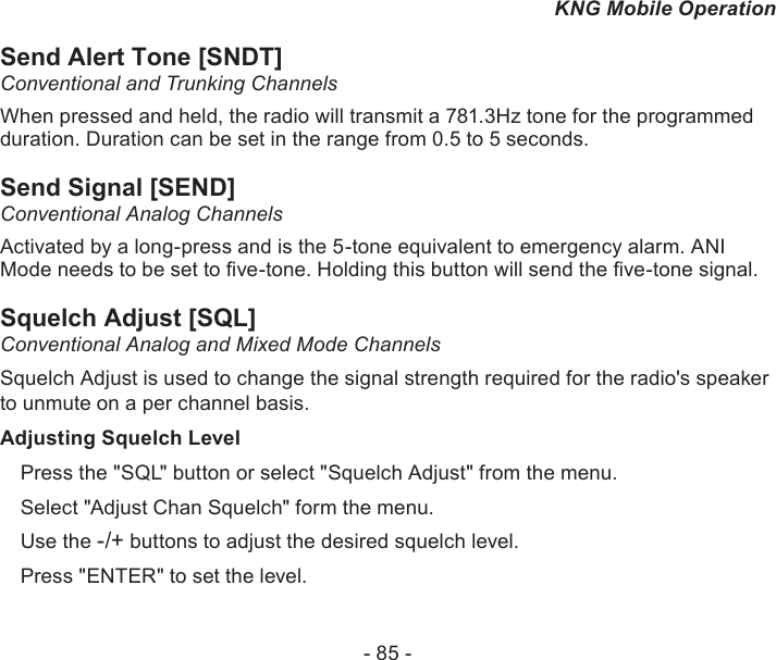 - 85 -KNG Mobile OperationSend Alert Tone [SNDT]Conventional and Trunking ChannelsWhen pressed and held, the radio will transmit a 781.3Hz tone for the programmed duration. Duration can be set in the range from 0.5 to 5 seconds.Send Signal [SEND]Conventional Analog ChannelsActivated by a long-press and is the 5-tone equivalent to emergency alarm. ANI Mode needs to be set to ve-tone. Holding this button will send the ve-tone signal.Squelch Adjust [SQL]Conventional Analog and Mixed Mode ChannelsSquelch Adjust is used to change the signal strength required for the radio&apos;s speaker to unmute on a per channel basis.Adjusting Squelch LevelPress the &quot;SQL&quot; button or select &quot;Squelch Adjust&quot; from the menu.Select &quot;Adjust Chan Squelch&quot; form the menu.Use the -/+ buttons to adjust the desired squelch level.Press &quot;ENTER&quot; to set the level.