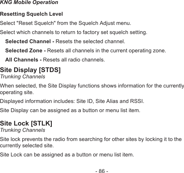 - 86 -KNG Mobile OperationResetting Squelch LevelSelect &quot;Reset Squelch&quot; from the Squelch Adjust menu.Select which channels to return to factory set squelch setting.Selected Channel - Resets the selected channel.Selected Zone - Resets all channels in the current operating zone.All Channels - Resets all radio channels.Site Display [STDS]Trunking ChannelsWhen selected, the Site Display functions shows information for the currently operating site.Displayed information includes: Site ID, Site Alias and RSSI.Site Display can be assigned as a button or menu list item.Site Lock [STLK]Trunking ChannelsSite lock prevents the radio from searching for other sites by locking it to the currently selected site.Site Lock can be assigned as a button or menu list item.