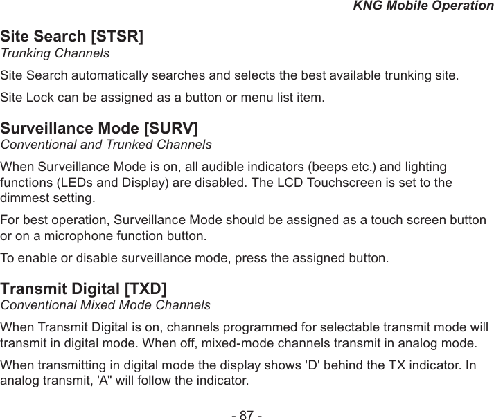 - 87 -KNG Mobile OperationSite Search [STSR]Trunking ChannelsSite Search automatically searches and selects the best available trunking site.Site Lock can be assigned as a button or menu list item.Surveillance Mode [SURV]Conventional and Trunked ChannelsWhen Surveillance Mode is on, all audible indicators (beeps etc.) and lighting functions (LEDs and Display) are disabled. The LCD Touchscreen is set to the dimmest setting. For best operation, Surveillance Mode should be assigned as a touch screen button or on a microphone function button.To enable or disable surveillance mode, press the assigned button.Transmit Digital [TXD]Conventional Mixed Mode ChannelsWhen Transmit Digital is on, channels programmed for selectable transmit mode will transmit in digital mode. When o, mixed-mode channels transmit in analog mode.When transmitting in digital mode the display shows &apos;D&apos; behind the TX indicator. In analog transmit, &apos;A&quot; will follow the indicator.