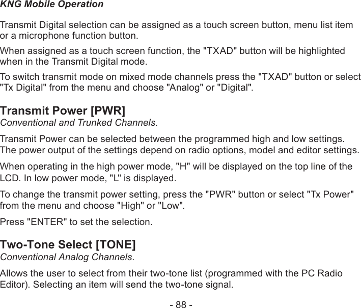 - 88 -KNG Mobile OperationTransmit Digital selection can be assigned as a touch screen button, menu list item or a microphone function button.When assigned as a touch screen function, the &quot;TXAD&quot; button will be highlighted when in the Transmit Digital mode.To switch transmit mode on mixed mode channels press the &quot;TXAD&quot; button or select &quot;Tx Digital&quot; from the menu and choose &quot;Analog&quot; or &quot;Digital&quot;.Transmit Power [PWR]Conventional and Trunked Channels.Transmit Power can be selected between the programmed high and low settings. The power output of the settings depend on radio options, model and editor settings.When operating in the high power mode, &quot;H&quot; will be displayed on the top line of the LCD. In low power mode, &quot;L&quot; is displayed.To change the transmit power setting, press the &quot;PWR&quot; button or select &quot;Tx Power&quot; from the menu and choose &quot;High&quot; or &quot;Low&quot;.Press &quot;ENTER&quot; to set the selection.Two-Tone Select [TONE]Conventional Analog Channels.Allows the user to select from their two-tone list (programmed with the PC Radio Editor). Selecting an item will send the two-tone signal.