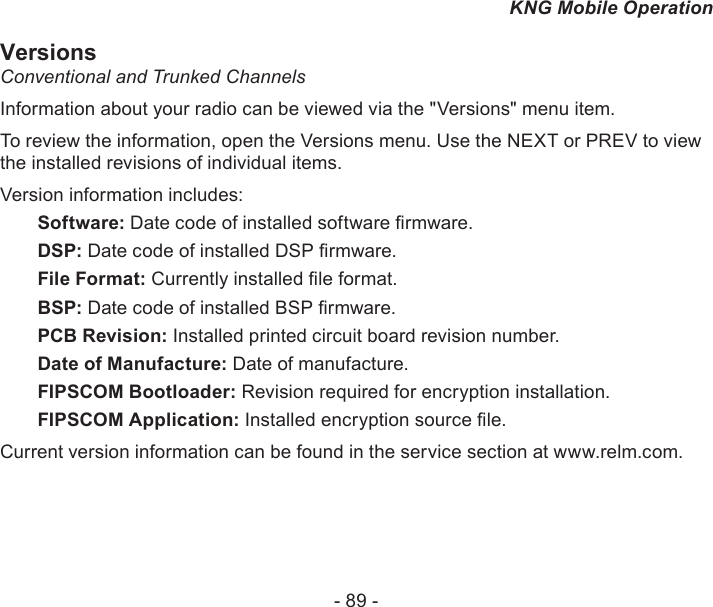 - 89 -KNG Mobile OperationVersionsConventional and Trunked ChannelsInformation about your radio can be viewed via the &quot;Versions&quot; menu item.To review the information, open the Versions menu. Use the NEXT or PREV to view the installed revisions of individual items.Version information includes:  Software: Date code of installed software rmware. DSP: Date code of installed DSP rmware.  File Format: Currently installed le format. BSP: Date code of installed BSP rmware.  PCB Revision: Installed printed circuit board revision number.  Date of Manufacture: Date of manufacture.  FIPSCOM Bootloader: Revision required for encryption installation.  FIPSCOM Application: Installed encryption source le.Current version information can be found in the service section at www.relm.com.