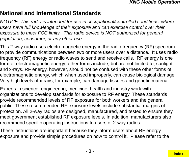 - 3 -KNG Mobile OperationNational and International StandardsNOTICE: This radio is intended for use in occupational/controlled conditions, where users have full knowledge of their exposure and can exercise control over their exposure to meet FCC limits.  This radio device is NOT authorized for general population, consumer, or any other use.This 2-way radio uses electromagnetic energy in the radio frequency (RF) spectrum to provide communications between two or more users over a distance.  It uses radio frequency (RF) energy or radio waves to send and receive calls.  RF energy is one form of electromagnetic energy; other forms include, but are not limited to, sunlight and x-rays. RF energy, however, should not be confused with these other forms of electromagnetic energy, which when used improperly, can cause biological damage.  Very high levels of x-rays, for example, can damage tissues and genetic material. Experts in science, engineering, medicine, health and industry work with organizations to develop standards for exposure to RF energy. These standards provide recommended levels of RF exposure for both workers and the general public. These recommended RF exposure levels include substantial margins of protection. All 2-way radios are designed, manufactured, and tested to ensure they meet government established RF exposure levels. In addition, manufacturers also recommend specic operating instructions to users of 2-way radios.These instructions are important because they inform users about RF energy exposure and provide simple procedures on how to control it.  Please refer to the Index