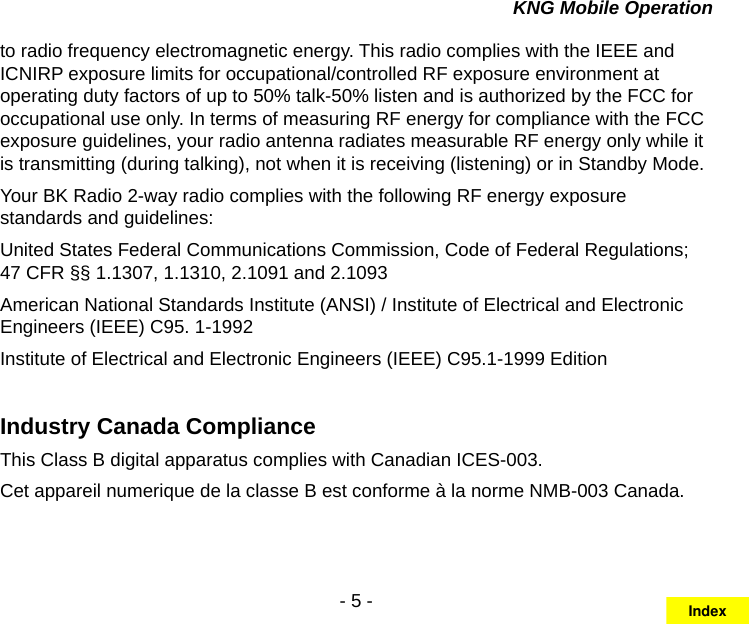 - 5 -KNG Mobile Operationto radio frequency electromagnetic energy. This radio complies with the IEEE and ICNIRP exposure limits for occupational/controlled RF exposure environment at operating duty factors of up to 50% talk-50% listen and is authorized by the FCC for occupational use only. In terms of measuring RF energy for compliance with the FCC exposure guidelines, your radio antenna radiates measurable RF energy only while it is transmitting (during talking), not when it is receiving (listening) or in Standby Mode. Your BK Radio 2-way radio complies with the following RF energy exposure standards and guidelines:United States Federal Communications Commission, Code of Federal Regulations; 47 CFR §§ 1.1307, 1.1310, 2.1091 and 2.1093American National Standards Institute (ANSI) / Institute of Electrical and Electronic Engineers (IEEE) C95. 1-1992Institute of Electrical and Electronic Engineers (IEEE) C95.1-1999 EditionIndustry Canada ComplianceThis Class B digital apparatus complies with Canadian ICES-003.Cet appareil numerique de la classe B est conforme à la norme NMB-003 Canada.Index