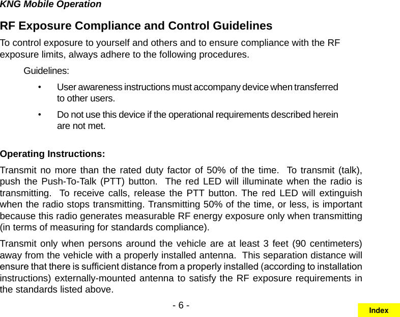 - 6 -KNG Mobile OperationRF Exposure Compliance and Control GuidelinesTo control exposure to yourself and others and to ensure compliance with the RF exposure limits, always adhere to the following procedures.Guidelines:User awareness instructions must accompany device when transferred • to other users.Do not use this device if the operational requirements described herein • are not met.Operating Instructions:Transmit no more than the rated duty factor of 50% of the time.  To transmit (talk), push the Push-To-Talk (PTT) button.  The red LED will illuminate when the radio is transmitting.  To receive calls,  release  the  PTT button. The red  LED  will  extinguish when the radio stops transmitting. Transmitting 50% of the time, or less, is important because this radio generates measurable RF energy exposure only when transmitting (in terms of measuring for standards compliance).  Transmit only when persons around the vehicle are at least 3 feet (90 centimeters) away from the vehicle with a properly installed antenna.  This separation distance will ensure that there is sufcient distance from a properly installed (according to installation instructions) externally-mounted antenna to satisfy the RF exposure requirements in the standards listed above.Index