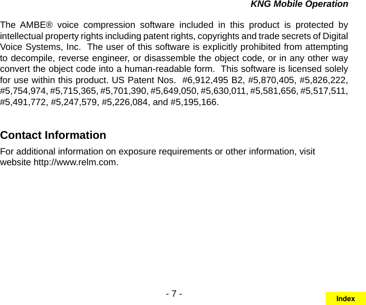 - 7 -KNG Mobile OperationThe  AMBE®  voice  compression  software  included  in  this  product  is  protected  by intellectual property rights including patent rights, copyrights and trade secrets of Digital Voice Systems, Inc.  The user of this software is explicitly prohibited from attempting to decompile, reverse engineer, or disassemble the object code, or in any other way convert the object code into a human-readable form.  This software is licensed solely for use within this product. US Patent Nos.  #6,912,495 B2, #5,870,405, #5,826,222, #5,754,974, #5,715,365, #5,701,390, #5,649,050, #5,630,011, #5,581,656, #5,517,511, #5,491,772, #5,247,579, #5,226,084, and #5,195,166.Contact InformationFor additional information on exposure requirements or other information, visit website http://www.relm.com.Index