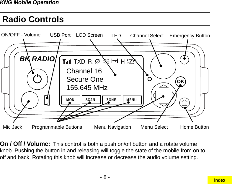 - 8 -KNG Mobile OperationRadio ControlsChannel SelectOKBK RADIOChannel 16Secure One155.645 MHzMONP1TXDSCAN ZONE MENUZPPH✓ØON/OFF - Volume Emergency ButtonLCD ScreenMenu NavigationMic Jack Home ButtonUSB PortProgrammable Buttons Menu SelectLEDOn / Off / Volume:  This control is both a push on/off button and a rotate volume knob. Pushing the button in and releasing will toggle the state of the mobile from on to off and back. Rotating this knob will increase or decrease the audio volume setting.Index