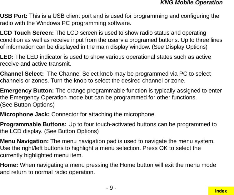 - 9 -KNG Mobile OperationUSB Port: This is a USB client port and is used for programming and conguring the radio with the Windows PC programming software.LCD Touch Screen: The LCD screen is used to show radio status and operating condition as well as receive input from the user via programed buttons. Up to three lines of information can be displayed in the main display window. (See Display Options)LED: The LED indicator is used to show various operational states such as active receive and active transmit.Channel Select:  The Channel Select knob may be programmed via PC to select channels or zones. Turn the knob to select the desired channel or zone.Emergency Button: The orange programmable function is typically assigned to enter the Emergency Operation mode but can be programmed for other functions.  (See Button Options)Microphone Jack: Connector for attaching the microphone.Programmable Buttons: Up to four touch-activated buttons can be programmed to the LCD display. (See Button Options)Menu Navigation: The menu navigation pad is used to navigate the menu system.  Use the right/left buttons to highlight a menu selection. Press OK to select the currently highlighted menu item.Home: When navigating a menu pressing the Home button will exit the menu mode and return to normal radio operation.Index