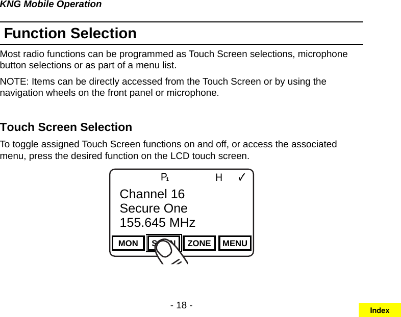 - 18 -KNG Mobile OperationFunction SelectionMost radio functions can be programmed as Touch Screen selections, microphone button selections or as part of a menu list. NOTE: Items can be directly accessed from the Touch Screen or by using the navigation wheels on the front panel or microphone.Touch Screen Selection To toggle assigned Touch Screen functions on and off, or access the associated menu, press the desired function on the LCD touch screen.Channel 16Secure One155.645 MHzZPPH✓P1TXDØMON SCAN ZONE MENUChannel 16Secure One155.645 MHzIndex