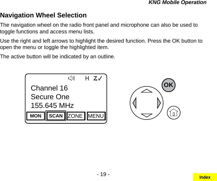 - 19 -KNG Mobile OperationNavigation Wheel Selection The navigation wheel on the radio front panel and microphone can also be used to toggle functions and access menu lists.Use the right and left arrows to highlight the desired function. Press the OK button to open the menu or toggle the highlighted item.The active button will be indicated by an outline.Channel 16Secure One155.645 MHzZPPH✓P1TXDØMON SCAN ZONE MENUChannel 16Secure One155.645 MHzOKIndex