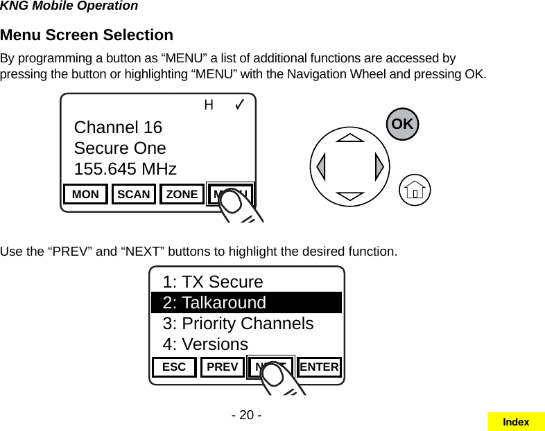 - 20 -KNG Mobile OperationMenu Screen Selection By programming a button as “MENU” a list of additional functions are accessed by pressing the button or highlighting “MENU” with the Navigation Wheel and pressing OK.Channel 16Secure One155.645 MHzZPPH✓P1TXDØMON SCAN ZONE MENUChannel 16Secure One155.645 MHzOKUse the “PREV” and “NEXT” buttons to highlight the desired function.Channel 16Secure One155.645 MHzZPPH✓P1TXDØESC PREV NEXT ENTER1: TX Secure2: Talkaround3: Priority Channels4: VersionsIndex