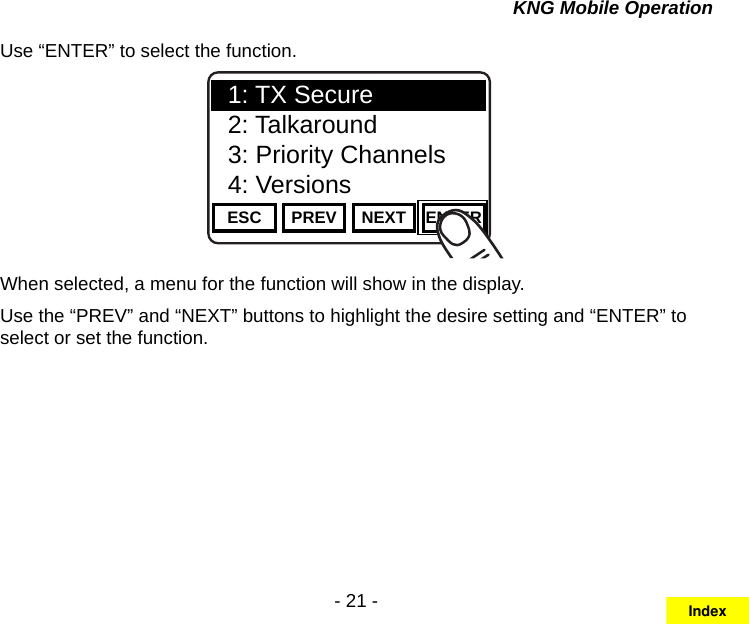- 21 -KNG Mobile OperationUse “ENTER” to select the function.Channel 16Secure One155.645 MHzZPPH✓P1TXDØESC PREV NEXT ENTER1: TX Secure2: Talkaround3: Priority Channels4: VersionsWhen selected, a menu for the function will show in the display.Use the “PREV” and “NEXT” buttons to highlight the desire setting and “ENTER” to select or set the function.Index