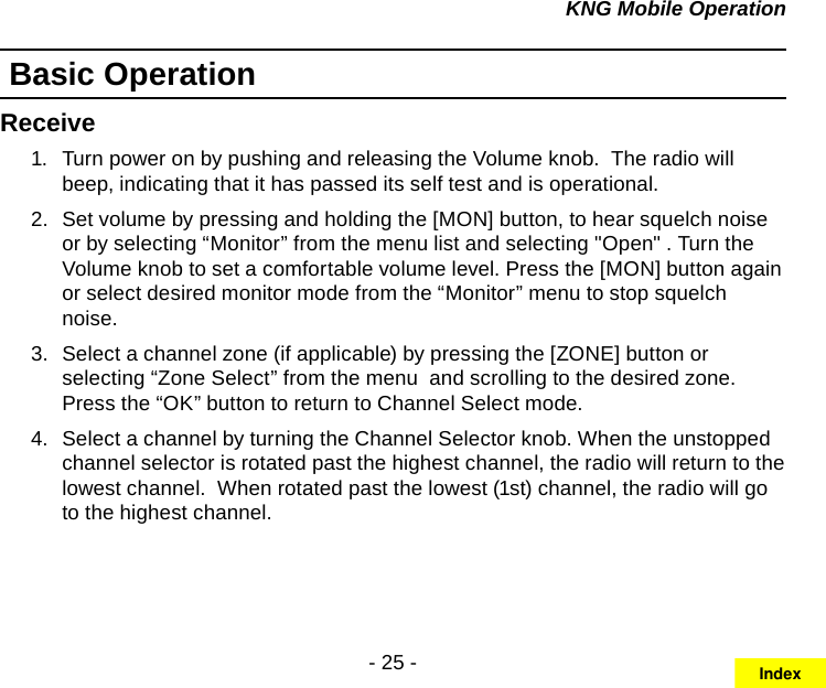 - 25 -KNG Mobile OperationBasic OperationReceiveTurn power on by pushing and releasing the Volume knob.  The radio will 1.  beep, indicating that it has passed its self test and is operational. Set volume by pressing and holding the [MON] button, to hear squelch noise 2.  or by selecting “Monitor” from the menu list and selecting &quot;Open&quot; . Turn the Volume knob to set a comfortable volume level. Press the [MON] button again or select desired monitor mode from the “Monitor” menu to stop squelch noise.Select a channel zone (if applicable) by pressing the [ZONE] button or 3.  selecting “Zone Select” from the menu  and scrolling to the desired zone. Press the “OK” button to return to Channel Select mode.  Select a channel by turning the Channel Selector knob. When the unstopped 4.  channel selector is rotated past the highest channel, the radio will return to the lowest channel.  When rotated past the lowest (1st) channel, the radio will go to the highest channel.Index