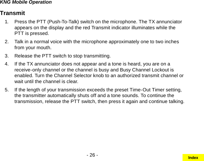 - 26 -KNG Mobile OperationTransmitPress the 1.  PTT (Push-To-Talk) switch on the microphone. The TX annunciator appears on the display and the red Transmit indicator illuminates while the PTT is pressed. Talk in a normal voice with the microphone approximately one to two inches 2.  from your mouth. Release the 3.  PTT switch to stop transmitting.If the TX annunciator does not appear and a tone is heard, you are on a 4.  receive-only channel or the channel is busy and Busy Channel Lockout is enabled. Turn the Channel Selector knob to an authorized transmit channel or wait until the channel is clear.If the length of your transmission exceeds the preset Time-Out Timer setting, 5.  the transmitter automatically shuts off and a tone sounds. To continue the transmission, release the PTT switch, then press it again and continue talking.Index