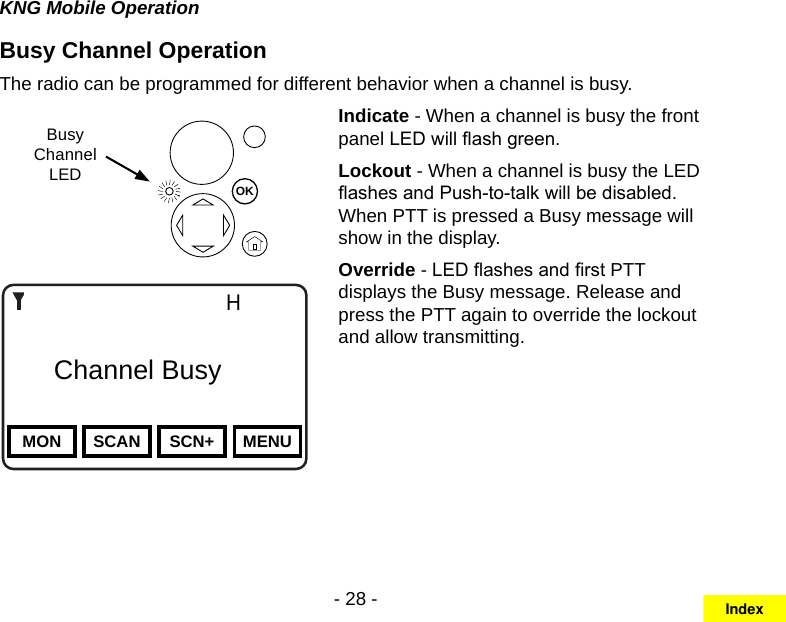 - 28 -KNG Mobile OperationBusy Channel OperationThe radio can be programmed for different behavior when a channel is busy.Busy ChannelLEDChannel 16Secure One155.645 MHzZPPH✓P1TXDØMON SCAN SCN+ MENU    Channel BusyOKIndicate - When a channel is busy the front panel LED will ash green.Lockout - When a channel is busy the LED ashes and Push-to-talk will be disabled. When PTT is pressed a Busy message will show in the display.Override - LED ashes and rst PTT displays the Busy message. Release and press the PTT again to override the lockout and allow transmitting.Index