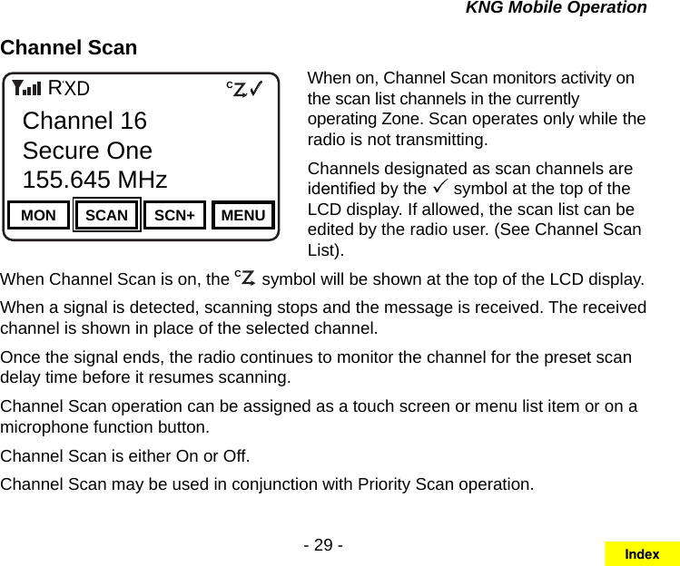 - 29 -KNG Mobile OperationChannel ScanChannel 16Secure One155.645 MHzZPPH✓P1TXDØMON SCAN SCN+ MENUChannel 16Secure One155.645 MHzRCWhen on, Channel Scan monitors activity on the scan list channels in the currently operating Zone. Scan operates only while the radio is not transmitting.Channels designated as scan channels are identied by the  symbol at the top of the LCD display. If allowed, the scan list can be edited by the radio user. (See Channel Scan List).When Channel Scan is on, the C symbol will be shown at the top of the LCD display.When a signal is detected, scanning stops and the message is received. The received channel is shown in place of the selected channel.  Once the signal ends, the radio continues to monitor the channel for the preset scan delay time before it resumes scanning.  Channel Scan operation can be assigned as a touch screen or menu list item or on a microphone function button.Channel Scan is either On or Off.Channel Scan may be used in conjunction with Priority Scan operation.Index