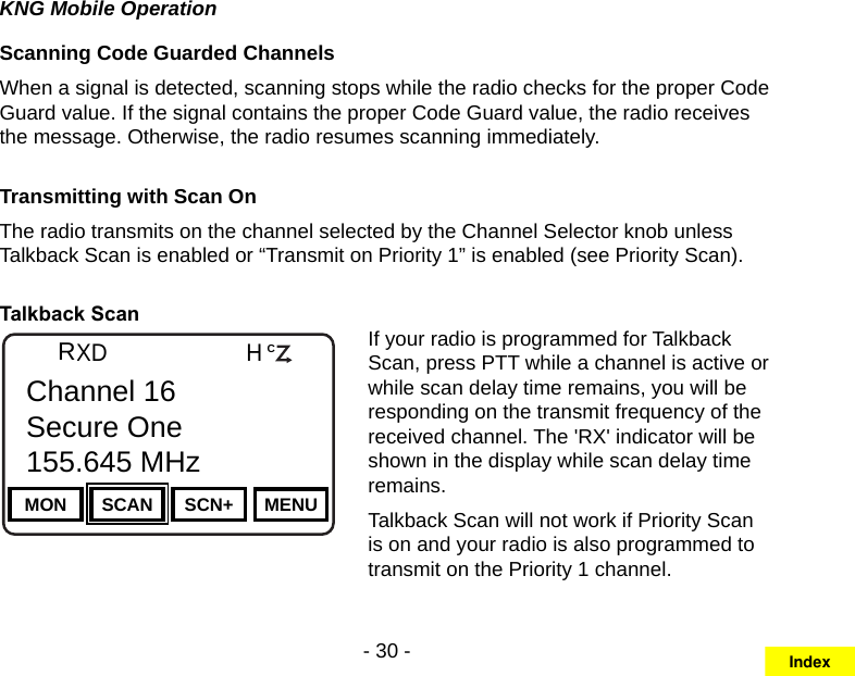 - 30 -KNG Mobile OperationScanning Code Guarded ChannelsWhen a signal is detected, scanning stops while the radio checks for the proper Code Guard value. If the signal contains the proper Code Guard value, the radio receives the message. Otherwise, the radio resumes scanning immediately.Transmitting with Scan On The radio transmits on the channel selected by the Channel Selector knob unless Talkback Scan is enabled or “Transmit on Priority 1” is enabled (see Priority Scan).Talkback ScanChannel 16Secure One155.645 MHzZPPH✓P1TXDØMON SCAN SCN+ MENUChannel 16Secure One155.645 MHzRCIf your radio is programmed for Talkback Scan, press PTT while a channel is active or while scan delay time remains, you will be responding on the transmit frequency of the received channel. The &apos;RX&apos; indicator will be shown in the display while scan delay time remains.Talkback Scan will not work if Priority Scan is on and your radio is also programmed to transmit on the Priority 1 channel.Index