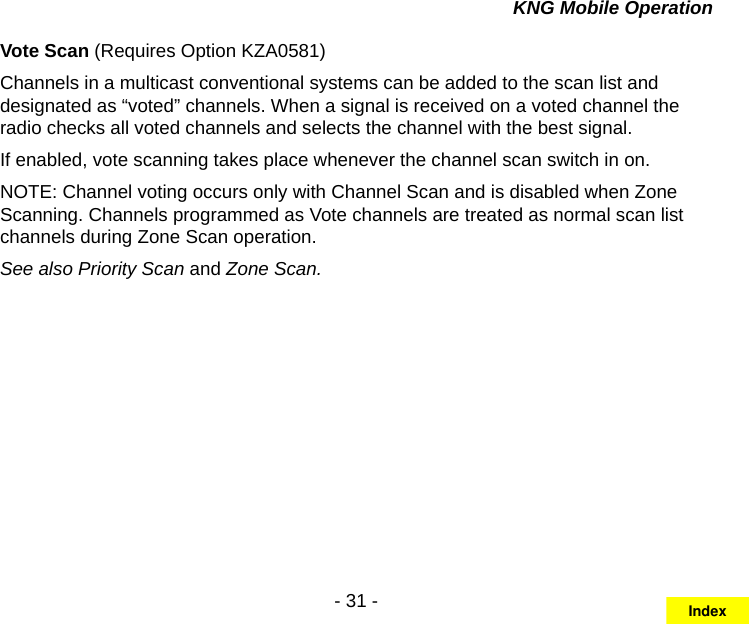 - 31 -KNG Mobile OperationVote Scan (Requires Option KZA0581)Channels in a multicast conventional systems can be added to the scan list and designated as “voted” channels. When a signal is received on a voted channel the radio checks all voted channels and selects the channel with the best signal.If enabled, vote scanning takes place whenever the channel scan switch in on.NOTE: Channel voting occurs only with Channel Scan and is disabled when Zone Scanning. Channels programmed as Vote channels are treated as normal scan list channels during Zone Scan operation.See also Priority Scan and Zone Scan.Index