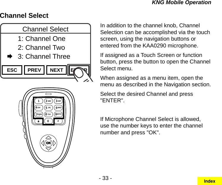 - 33 -KNG Mobile OperationChannel SelectChannel 16Secure One155.645 MHzZPPH✓P1TXDØESC PREV NEXT ENTERChannel Select  1: Channel One  2: Channel Two   3: Channel ThreeOKABC DEFGHI JKL MNO  PQRS TUV WXYZ*# 1 234 7 89560In addition to the channel knob, Channel Selection can be accomplished via the touch screen, using the navigation buttons or entered from the KAA0290 microphone.If assigned as a Touch Screen or function button, press the button to open the Channel Select menu. When assigned as a menu item, open the menu as described in the Navigation section.Select the desired Channel and press &quot;ENTER&quot;.If Microphone Channel Select is allowed, use the number keys to enter the channel number and press &quot;OK&quot;.Index