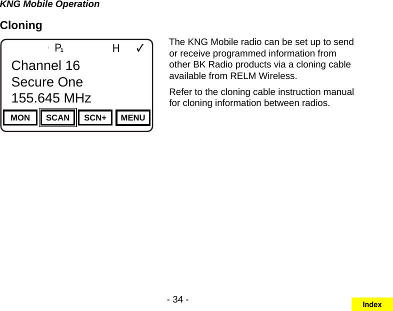 - 34 -KNG Mobile OperationCloningChannel 16Secure One155.645 MHzZPPH✓P1TXDØMON SCAN SCN+ MENUChannel 16Secure One155.645 MHzThe KNG Mobile radio can be set up to send or receive programmed information from other BK Radio products via a cloning cable available from RELM Wireless.Refer to the cloning cable instruction manual for cloning information between radios. Index