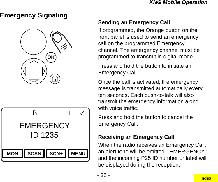 - 35 -KNG Mobile OperationEmergency SignalingOKChannel 16Secure One155.645 MHzZPPH✓P1TXDØMON SCAN SCN+ MENUEMERGENCYID 1235Sending an Emergency CallIf programmed, the Orange button on the front panel is used to send an emergency call on the programmed Emergency channel. The emergency channel must be programmed to transmit in digital mode.Press and hold the button to initiate an Emergency Call.Once the call is activated, the emergency message is transmitted automatically every ten seconds. Each push-to-talk will also transmit the emergency information along with voice trafc.Press and hold the button to cancel the Emergency Call.Receiving an Emergency CallWhen the radio receives an Emergency Call, an alert tone will be emitted. &quot;EMERGENCY&quot; and the incoming P25 ID number or label will be displayed during the reception.Index