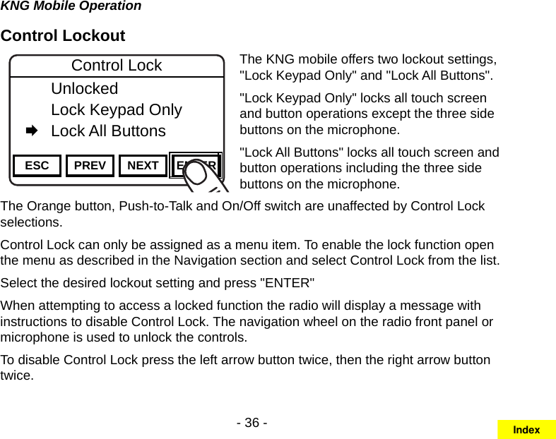 - 36 -KNG Mobile OperationControl LockoutChannel 16Secure One155.645 MHzZPPH✓P1TXDØESC PREV NEXT ENTERControl Lock   Unlocked  Lock Keypad Only   Lock All ButtonsThe KNG mobile offers two lockout settings, &quot;Lock Keypad Only&quot; and &quot;Lock All Buttons&quot;.&quot;Lock Keypad Only&quot; locks all touch screen and button operations except the three side buttons on the microphone.&quot;Lock All Buttons&quot; locks all touch screen and button operations including the three side buttons on the microphone.The Orange button, Push-to-Talk and On/Off switch are unaffected by Control Lock selections.Control Lock can only be assigned as a menu item. To enable the lock function open the menu as described in the Navigation section and select Control Lock from the list.Select the desired lockout setting and press &quot;ENTER&quot;When attempting to access a locked function the radio will display a message with instructions to disable Control Lock. The navigation wheel on the radio front panel or microphone is used to unlock the controls. To disable Control Lock press the left arrow button twice, then the right arrow button twice.Index