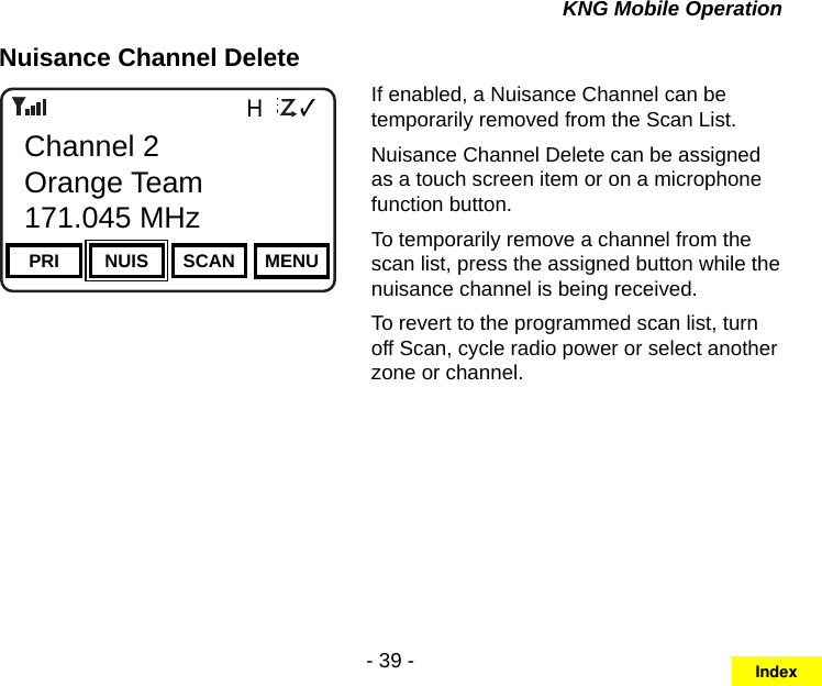 - 39 -KNG Mobile OperationNuisance Channel DeleteChannel 16Secure One155.645 MHzZPPH✓P1TXDØPRI NUIS SCAN MENUChannel 2Orange Team171.045 MHzIf enabled, a Nuisance Channel can be temporarily removed from the Scan List.Nuisance Channel Delete can be assigned as a touch screen item or on a microphone function button.To temporarily remove a channel from the scan list, press the assigned button while the nuisance channel is being received.To revert to the programmed scan list, turn off Scan, cycle radio power or select another zone or channel.Index