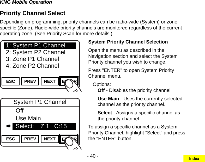 - 40 -KNG Mobile OperationPriority Channel SelectDepending on programming, priority channels can be radio-wide (System) or zone specic (Zone). Radio-wide priority channels are monitored regardless of the current operating zone. (See Priority Scan for more details.)Channel 16Secure One155.645 MHzZPPH✓P1TXDØESC PREV NEXT ENTER1: System P1 Channel2: System P2 Channel3: Zone P1 Channel4: Zone P2 ChannelChannel 16Secure One155.645 MHzZPPH✓P1TXDØESC PREV NEXT ENTERSystem P1 Channel  Off  Use Main   Select:    Z:1   C:15System Priority Channel SelectionOpen the menu as described in the Navigation section and select the System Priority channel you wish to change.Press &quot;ENTER&quot; to open System Priority Channel menu.Options:Off - Disables the priority channel.Use Main - Uses the currently selected channel as the priority channel.Select - Assigns a specic channel as the priority channel.To assign a specic channel as a System Priority Channel, highlight &quot;Select&quot; and press the &quot;ENTER&quot; button.Index