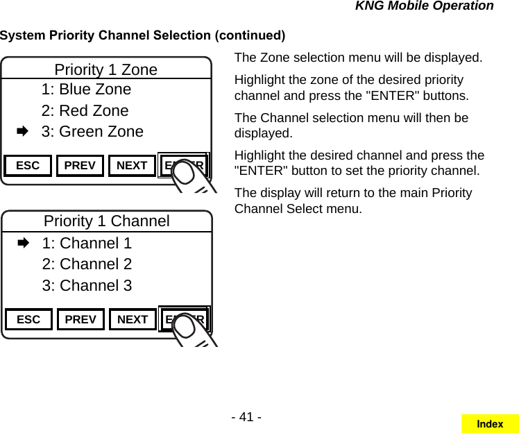 - 41 -KNG Mobile OperationSystem Priority Channel Selection (continued)Channel 16Secure One155.645 MHzZPPH✓P1TXDØESC PREV NEXT ENTERPriority 1 Zone  1: Blue Zone  2: Red Zone   3: Green ZoneChannel 16Secure One155.645 MHzZPPH✓P1TXDØESC PREV NEXT ENTERPriority 1 Channel   1: Channel 1  2: Channel 2  3: Channel 3The Zone selection menu will be displayed.Highlight the zone of the desired priority channel and press the &quot;ENTER&quot; buttons.The Channel selection menu will then be displayed.Highlight the desired channel and press the &quot;ENTER&quot; button to set the priority channel.The display will return to the main Priority Channel Select menu.Index