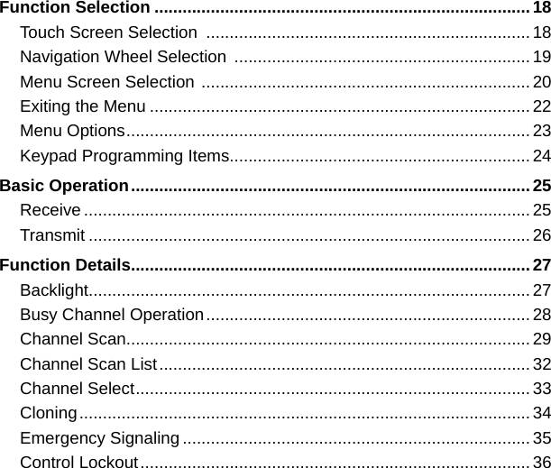 Function Selection ................................................................................18Touch Screen Selection  .....................................................................18Navigation Wheel Selection  ...............................................................19Menu Screen Selection  ......................................................................20Exiting the Menu .................................................................................22Menu Options ......................................................................................23Keypad Programming Items................................................................24Basic Operation .....................................................................................25Receive ...............................................................................................25Transmit ..............................................................................................26Function Details .....................................................................................27Backlight..............................................................................................27Busy Channel Operation .....................................................................28Channel Scan......................................................................................29Channel Scan List ...............................................................................32Channel Select ....................................................................................33Cloning ................................................................................................34Emergency Signaling ..........................................................................35Control Lockout ...................................................................................36