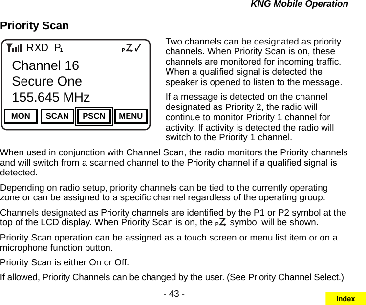 - 43 -KNG Mobile OperationPriority ScanChannel 16Secure One155.645 MHzZPPH✓P1TXDØMON SCAN PSCN MENUChannel 16Secure One155.645 MHzRTwo channels can be designated as priority channels. When Priority Scan is on, these channels are monitored for incoming trafc. When a qualied signal is detected the speaker is opened to listen to the message.If a message is detected on the channel designated as Priority 2, the radio will continue to monitor Priority 1 channel for activity. If activity is detected the radio will switch to the Priority 1 channel.When used in conjunction with Channel Scan, the radio monitors the Priority channels and will switch from a scanned channel to the Priority channel if a qualied signal is detected.Depending on radio setup, priority channels can be tied to the currently operating zone or can be assigned to a specic channel regardless of the operating group.Channels designated as Priority channels are identied by the P1 or P2 symbol at the top of the LCD display. When Priority Scan is on, the CP symbol will be shown. Priority Scan operation can be assigned as a touch screen or menu list item or on a microphone function button.Priority Scan is either On or Off.If allowed, Priority Channels can be changed by the user. (See Priority Channel Select.)Index