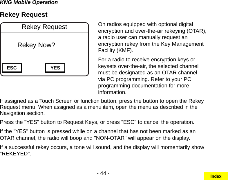 - 44 -KNG Mobile OperationRekey Request Channel 16Secure One155.645 MHzZPPH✓P1TXDØESC YESRekey Request   Rekey Now?On radios equipped with optional digital encryption and over-the-air rekeying (OTAR), a radio user can manually request an encryption rekey from the Key Management Facility (KMF). For a radio to receive encryption keys or keysets over-the-air, the selected channel must be designated as an OTAR channel via PC programming. Refer to your PC programming documentation for more information.If assigned as a Touch Screen or function button, press the button to open the Rekey Request menu. When assigned as a menu item, open the menu as described in the Navigation section.Press the &quot;YES&quot; button to Request Keys, or press &quot;ESC&quot; to cancel the operation.If the &quot;YES&quot; button is pressed while on a channel that has not been marked as an OTAR channel, the radio will boop and &quot;NON-OTAR&quot; will appear on the display.If a successful rekey occurs, a tone will sound, and the display will momentarily show &quot;REKEYED&quot;.Index