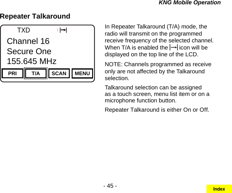 - 45 -KNG Mobile OperationRepeater TalkaroundChannel 16Secure One155.645 MHzZPPH✓P1TXDØPRI T/A SCAN MENUChannel 16Secure One155.645 MHzIn Repeater Talkaround (T/A) mode, the radio will transmit on the programmed receive frequency of the selected channel. When T/A is enabled the   icon will be displayed on the top line of the LCD. NOTE: Channels programmed as receive only are not affected by the Talkaround selection.Talkaround selection can be assigned as a touch screen, menu list item or on a microphone function button.Repeater Talkaround is either On or Off.Index