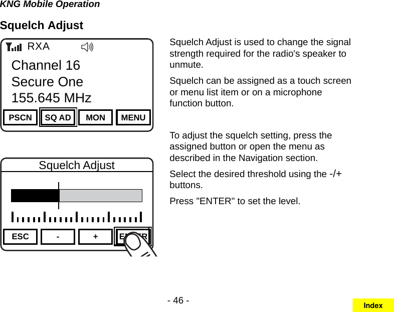 - 46 -KNG Mobile OperationSquelch AdjustChannel 16Secure One155.645 MHzZPPH✓P1TXDØPSCN SQ AD MON MENUChannel 16Secure One155.645 MHzRXAChannel 16Secure One155.645 MHzZPPH✓P1TXDØESC - + ENTERSquelch AdjustSquelch Adjust is used to change the signal strength required for the radio&apos;s speaker to unmute.Squelch can be assigned as a touch screen or menu list item or on a microphone function button.To adjust the squelch setting, press the assigned button or open the menu as described in the Navigation section. Select the desired threshold using the -/+ buttons.Press &quot;ENTER&quot; to set the level.Index