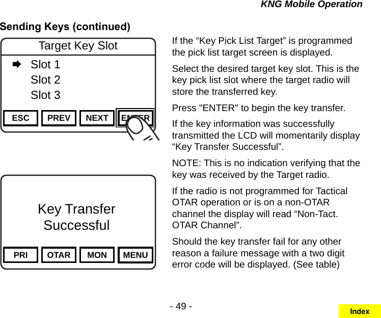 - 49 -KNG Mobile OperationSending Keys (continued)Channel 16Secure One155.645 MHzZPPH✓P1TXDØPRI OTAR MON MENUKey TransferSuccessfulChannel 16Secure One155.645 MHzZPPH✓P1TXDØESC PREV NEXT ENTERTarget Key Slot   Slot 1  Slot 2  Slot 3If the “Key Pick List Target” is programmed the pick list target screen is displayed.Select the desired target key slot. This is the key pick list slot where the target radio will store the transferred key.Press &quot;ENTER&quot; to begin the key transfer.If the key information was successfully transmitted the LCD will momentarily display “Key Transfer Successful”.NOTE: This is no indication verifying that the key was received by the Target radio.If the radio is not programmed for Tactical OTAR operation or is on a non-OTAR channel the display will read “Non-Tact. OTAR Channel”.Should the key transfer fail for any other reason a failure message with a two digit error code will be displayed. (See table)Index