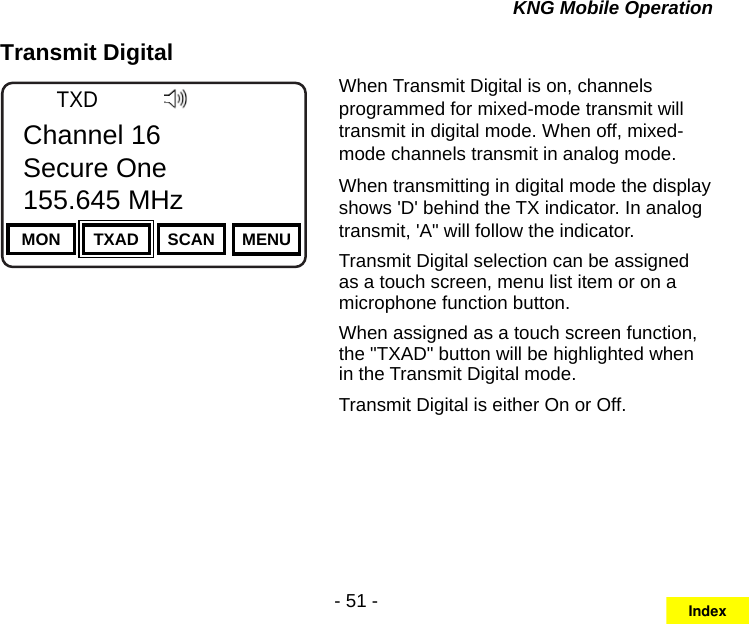 - 51 -KNG Mobile OperationTransmit DigitalChannel 16Secure One155.645 MHzZPPH✓P1TXDØMON TXAD SCAN MENUChannel 16Secure One155.645 MHzWhen Transmit Digital is on, channels programmed for mixed-mode transmit will transmit in digital mode. When off, mixed-mode channels transmit in analog mode.When transmitting in digital mode the display shows &apos;D&apos; behind the TX indicator. In analog transmit, &apos;A&quot; will follow the indicator.Transmit Digital selection can be assigned as a touch screen, menu list item or on a microphone function button.When assigned as a touch screen function, the &quot;TXAD&quot; button will be highlighted when in the Transmit Digital mode.Transmit Digital is either On or Off.Index