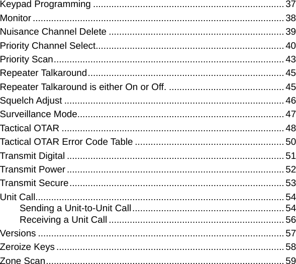 Keypad Programming .........................................................................37Monitor ................................................................................................38Nuisance Channel Delete ...................................................................39Priority Channel Select........................................................................40Priority Scan ........................................................................................43Repeater Talkaround ...........................................................................45Repeater Talkaround is either On or Off. ............................................45Squelch Adjust ....................................................................................46Surveillance Mode...............................................................................47Tactical OTAR ..................................................................................... 48Tactical OTAR Error Code Table ......................................................... 50Transmit Digital ................................................................................... 51Transmit Power ...................................................................................52Transmit Secure ..................................................................................53Unit Call ...............................................................................................54Sending a Unit-to-Unit Call ..........................................................54Receiving a Unit Call ...................................................................56Versions .............................................................................................. 57Zeroize Keys .......................................................................................58Zone Scan ...........................................................................................59