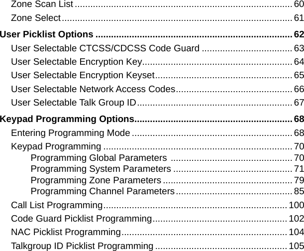 Zone Scan List ....................................................................................60Zone Select .........................................................................................61User Picklist Options ............................................................................62User Selectable CTCSS/CDCSS Code Guard ................................... 63User Selectable Encryption Key..........................................................64User Selectable Encryption Keyset ..................................................... 65User Selectable Network Access Codes ............................................. 66User Selectable Talk Group ID ............................................................ 67Keypad Programming Options .............................................................68Entering Programming Mode ..............................................................68Keypad Programming ......................................................................... 70Programming Global Parameters  ............................................... 70Programming System Parameters .............................................. 71Programming Zone Parameters ..................................................79Programming Channel Parameters ............................................. 85Call List Programming ....................................................................... 100Code Guard Picklist Programming .................................................... 102NAC Picklist Programming ................................................................ 104Talkgroup ID Picklist Programming ...................................................105