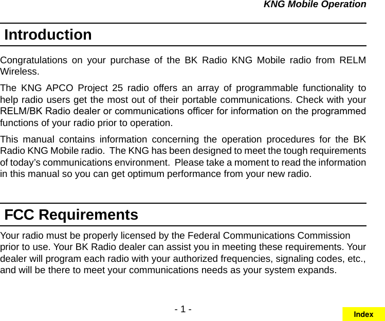 - 1 -KNG Mobile OperationIntroductionCongratulations  on  your  purchase  of  the  BK  Radio  KNG  Mobile  radio  from  RELM Wireless. The  KNG APCO  Project  25  radio  offers  an  array  of  programmable  functionality  to help radio users get the most out of their portable communications. Check with your RELM/BK Radio dealer or communications ofcer for information on the programmed functions of your radio prior to operation.This  manual  contains  information  concerning  the  operation  procedures  for  the  BK Radio KNG Mobile radio.  The KNG has been designed to meet the tough requirements of today’s communications environment.  Please take a moment to read the information in this manual so you can get optimum performance from your new radio.FCC RequirementsYour radio must be properly licensed by the Federal Communications Commission prior to use. Your BK Radio dealer can assist you in meeting these requirements. Your dealer will program each radio with your authorized frequencies, signaling codes, etc., and will be there to meet your communications needs as your system expands.Index