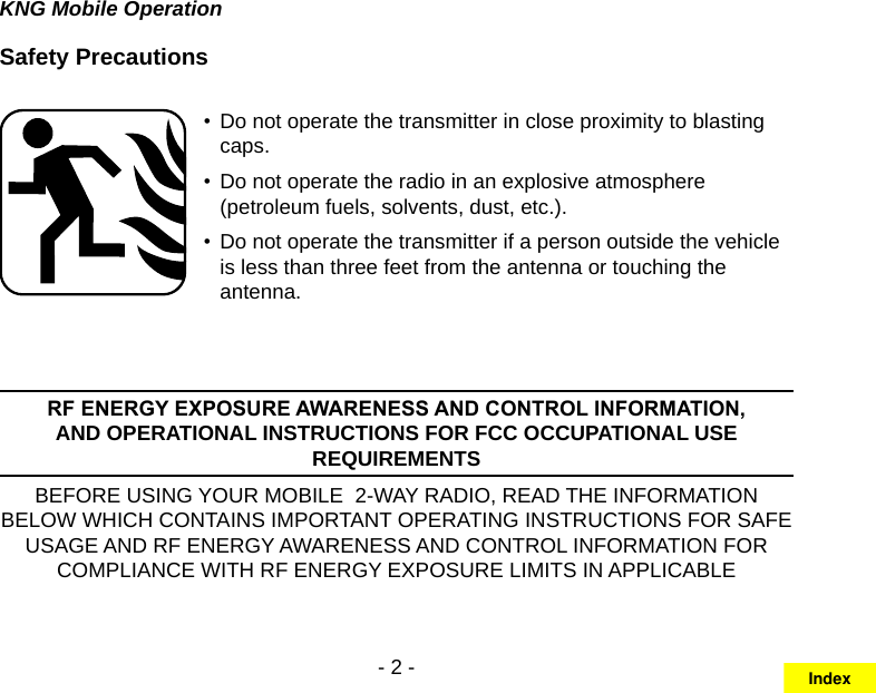 - 2 -KNG Mobile OperationSafety PrecautionsDo not operate the transmitter in close proximity to blasting • caps.Do not operate the radio in an explosive atmosphere • (petroleum fuels, solvents, dust, etc.).Do not operate the transmitter if a person outside the vehicle • is less than three feet from the antenna or touching the antenna.RF ENERGY EXPOSURE AWARENESS AND CONTROL INFORMATION, AND OPERATIONAL INSTRUCTIONS FOR FCC OCCUPATIONAL USE REQUIREMENTSBEFORE USING YOUR MOBILE  2-WAY RADIO, READ THE INFORMATION BELOW WHICH CONTAINS IMPORTANT OPERATING INSTRUCTIONS FOR SAFE USAGE AND RF ENERGY AWARENESS AND CONTROL INFORMATION FOR COMPLIANCE WITH RF ENERGY EXPOSURE LIMITS IN APPLICABLE Index