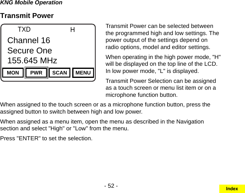 - 52 -KNG Mobile OperationTransmit PowerChannel 16Secure One155.645 MHzZPPH✓P1TXDØMON PWR SCAN MENUChannel 16Secure One155.645 MHzTransmit Power can be selected between the programmed high and low settings. The power output of the settings depend on radio options, model and editor settings.When operating in the high power mode, &quot;H&quot; will be displayed on the top line of the LCD. In low power mode, &quot;L&quot; is displayed.Transmit Power Selection can be assigned as a touch screen or menu list item or on a microphone function button.When assigned to the touch screen or as a microphone function button, press the assigned button to switch between high and low power.When assigned as a menu item, open the menu as described in the Navigation section and select &quot;High&quot; or &quot;Low&quot; from the menu. Press &quot;ENTER&quot; to set the selection.Index