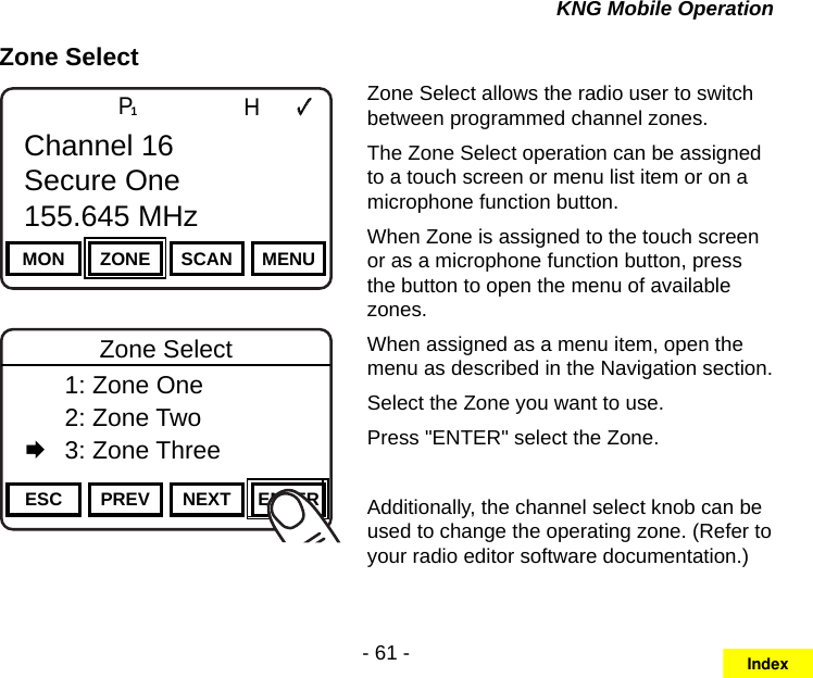 - 61 -KNG Mobile OperationZone SelectChannel 16Secure One155.645 MHzZPPH✓P1TXDØESC PREV NEXT ENTERZone Select  1: Zone One  2: Zone Two   3: Zone ThreeChannel 16Secure One155.645 MHzZPPH✓P1TXDØMON ZONE SCAN MENUChannel 16Secure One155.645 MHzZone Select allows the radio user to switch between programmed channel zones.The Zone Select operation can be assigned to a touch screen or menu list item or on a microphone function button.When Zone is assigned to the touch screen or as a microphone function button, press the button to open the menu of available zones. When assigned as a menu item, open the menu as described in the Navigation section.Select the Zone you want to use.Press &quot;ENTER&quot; select the Zone.Additionally, the channel select knob can be used to change the operating zone. (Refer to your radio editor software documentation.)Index