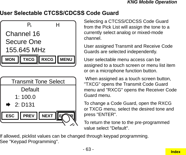 - 63 -KNG Mobile OperationUser Selectable CTCSS/CDCSS Code GuardChannel 16Secure One155.645 MHzZPPH✓P1TXDØMON TXCG RXCG MENUChannel 16Secure One155.645 MHzChannel 16Secure One155.645 MHzZPPH✓P1TXDØESC PREV NEXT ENTERTransmit Tone Select      Default  1: 100.0   2: D131Selecting a CTCSS/CDCSS Code Guard from the Pick List will assign the tone to a currently select analog or mixed-mode channel. User assigned Transmit and Receive Code Guards are selected independently. User selectable menu access can be assigned to a touch screen or menu list item or on a microphone function button. When assigned as a touch screen button, &quot;TXCG&quot; opens the Transmit Code Guard menu and &quot;RXCG&quot; opens the Receiver Code Guard menu.To change a Code Guard, open the RXCG or TXCG menu, select the desired tone and press &quot;ENTER&quot;.To return the tone to the pre-programmed value select &quot;Default&quot;.If allowed, picklist values can be changed through keypad programming.  See &quot;Keypad Programming&quot;.Index