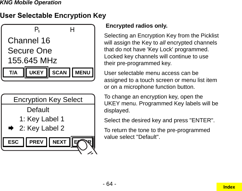 - 64 -KNG Mobile OperationUser Selectable Encryption KeyChannel 16Secure One155.645 MHzZPPH✓P1TXDØT/A UKEY SCAN MENUChannel 16Secure One155.645 MHzChannel 16Secure One155.645 MHzZPPH✓P1TXDØESC PREV NEXT ENTEREncryption Key Select      Default  1: Key Label 1   2: Key Label 2 Encrypted radios only.Selecting an Encryption Key from the Picklist will assign the Key to all encrypted channels that do not have &apos;Key Lock&apos; programmed. Locked key channels will continue to use their pre-programmed key.User selectable menu access can be assigned to a touch screen or menu list item or on a microphone function button.To change an encryption key, open the UKEY menu. Programmed Key labels will be displayed.Select the desired key and press &quot;ENTER&quot;.To return the tone to the pre-programmed value select &quot;Default&quot;.Index