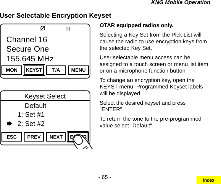 - 65 -KNG Mobile OperationUser Selectable Encryption KeysetChannel 16Secure One155.645 MHzZPPH✓P1TXDØMON KEYST T/A MENUChannel 16Secure One155.645 MHzChannel 16Secure One155.645 MHzZPPH✓P1TXDØESC PREV NEXT ENTERKeyset Select      Default  1: Set #1   2: Set #2OTAR equipped radios only.Selecting a Key Set from the Pick List will cause the radio to use encryption keys from the selected Key Set.User selectable menu access can be assigned to a touch screen or menu list item or on a microphone function button.To change an encryption key, open the KEYST menu. Programmed Keyset labels will be displayed.Select the desired keyset and press &quot;ENTER&quot;.To return the tone to the pre-programmed value select &quot;Default&quot;.Index